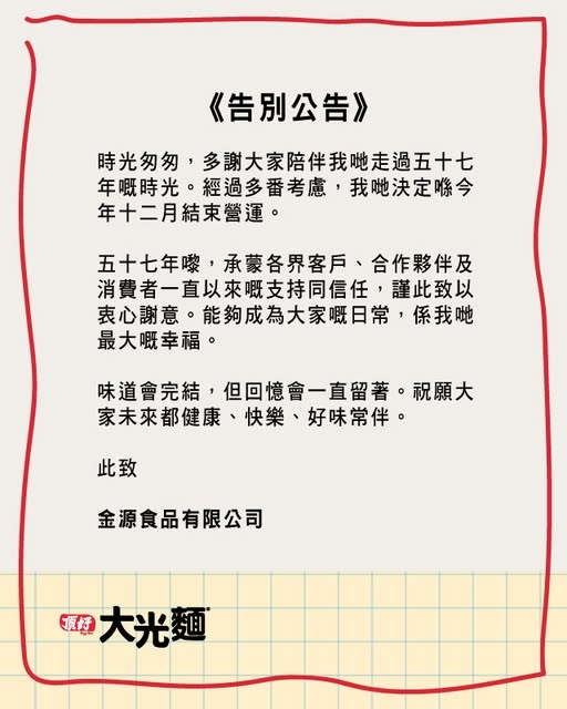 May be an illustration of ‎text that says '‎《告別公告》 時光匆匆， ，多謝大家陪伴我哋走過五十七 年嘅時光 年嘅時光·經過多番考慮，我哋決定咯今 經過多番考慮 我哋決定喺今 年十二月結束營運。 五十七年嚟，承蒙各界客戶、合作夥伴及 五十七年嚟， 承蒙各界客戶、 合作夥伴及 消費者一直以來嘅支持同信任， 謹此致以 衷心謝意 卖心謝意。能夠成為大家嘅日常， 能夠成為大家嘅日常 係我哋 最大嘅幸福。 味道會完結， 未道會完結，但回 但回憶會一直留著 道會完結，但回憶會一直留著。祝 祝願大 家未來都健康 家未來都健康、快樂、好味常伴。 快樂、 好味常伴。 此致 金源食品有限公司 頂好 大光 اناز‎'‎