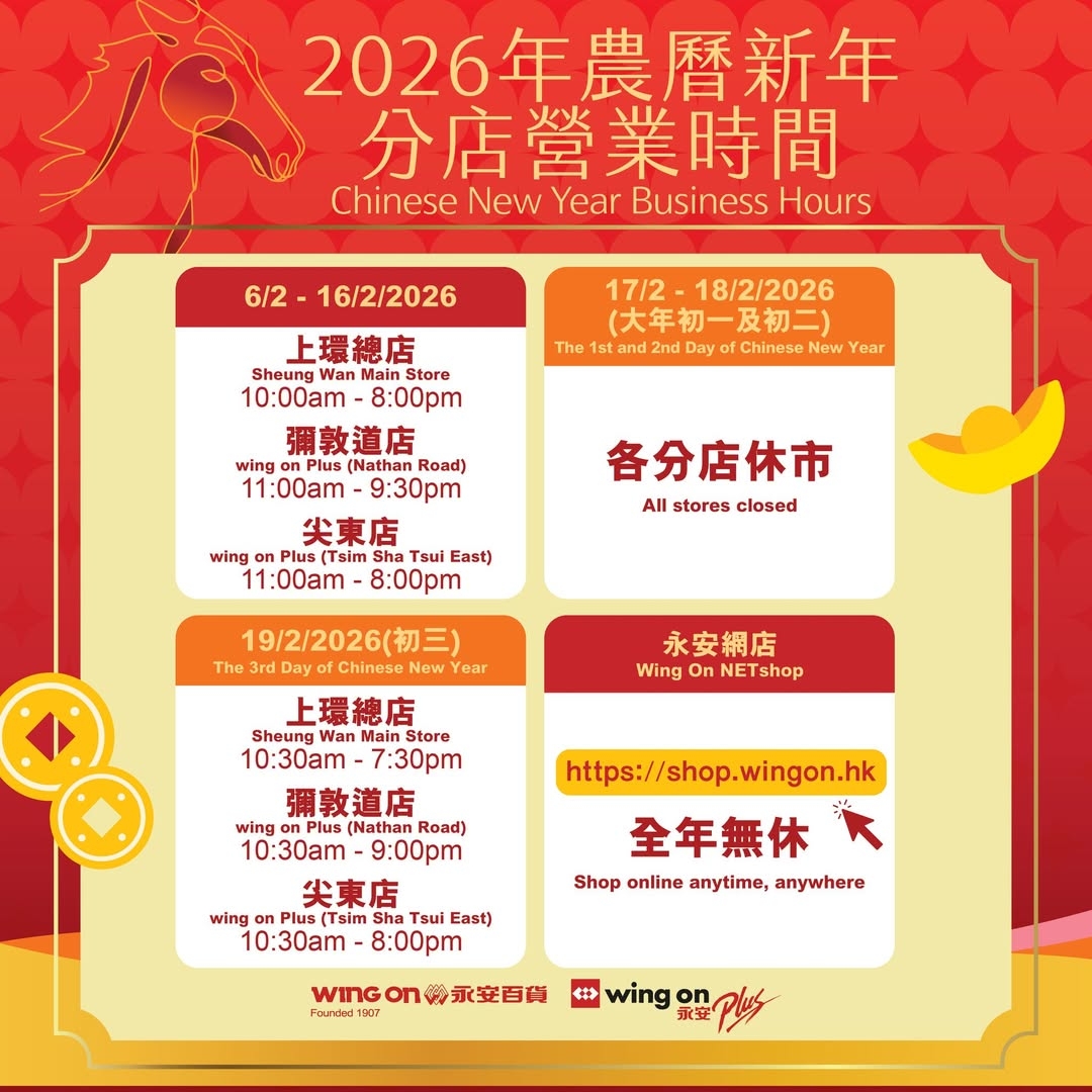 可能是顯示的文字是「 2026年農曆新年 分店營業時間 Chinese New Year Business Hours 6/2 6/2-16/2/2026 The 17/2- 18/2/2026 （大年初一及初二） 2nd Day Chinese New ear 上環總店 Sheung WanMainS Nan Store 10:00am 8:00pm 彌敦道店 wing Plus(Nathan Plus( (Nathan Road) 11:00am- 9:30pm 尖東店 wing Plus (Tslm Tsul East) 11:00am 8:00pm 各分店休市 All Allstoresclosed stores closed 19/2/2026（初三） The 3rd Chinese New ear 永安網店 Wing On NET NETshop 上環總店 Sheung Main Store 10:30 7:30p 彌敦道店 wing OnPlusi (Nathan Road) 10:30am- -9:00pm 尖東店 wing on Plus (Tsim Tsui East) 10:30am 8:00pm https://shop.wingon.hk 全年無休 Shop online anytime, anywhere WInG on រ 》永变百货 Founded1007 wing on 永安」的圖像