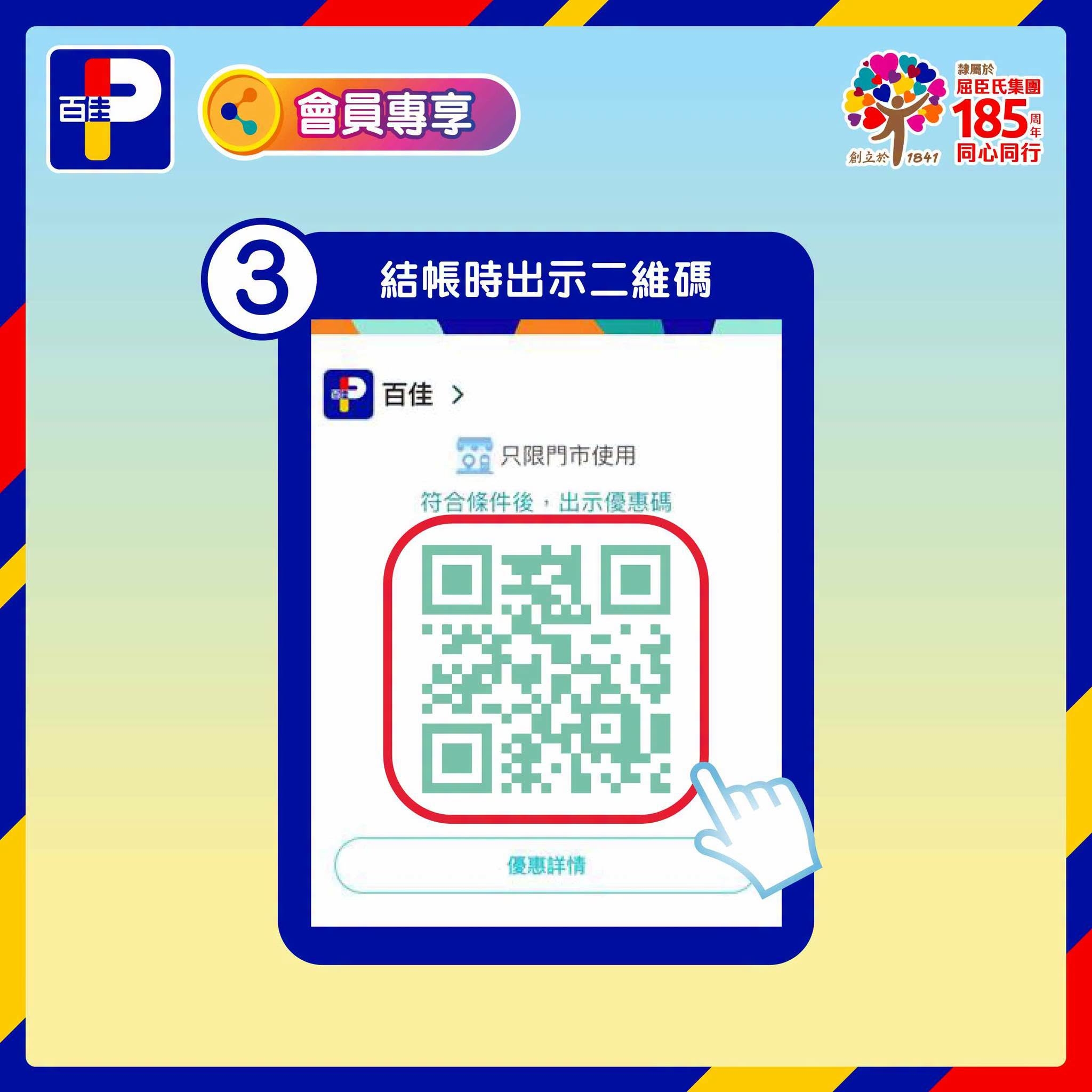 May be an image of text that says '百圭 會員專享 別運色 届更氏集團 LO 185 物 対たか 1ፀትያ 同心同行 3 結賬時出示二維碼 百佳> 오으 只限門市使用 符合條件後，出示優惠碼 符合條件後 出示優惠碼 優惠詳情'