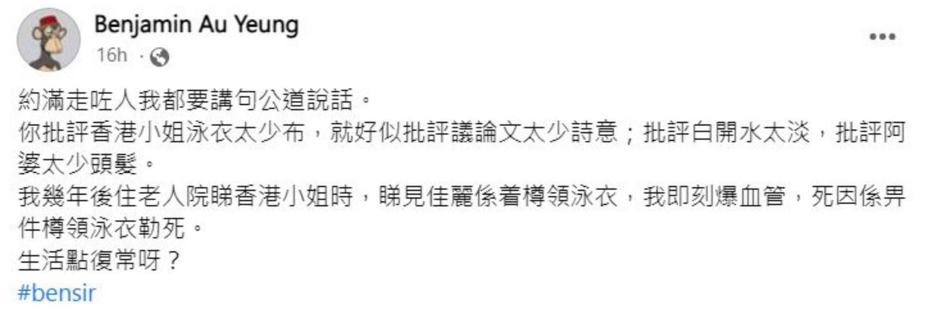Ben Sir喺社交網留言：「你批評香港小姐泳衣太少布，就好似批評議論文太少詩意；批評白開水太淡，批評阿婆太少頭髮。」