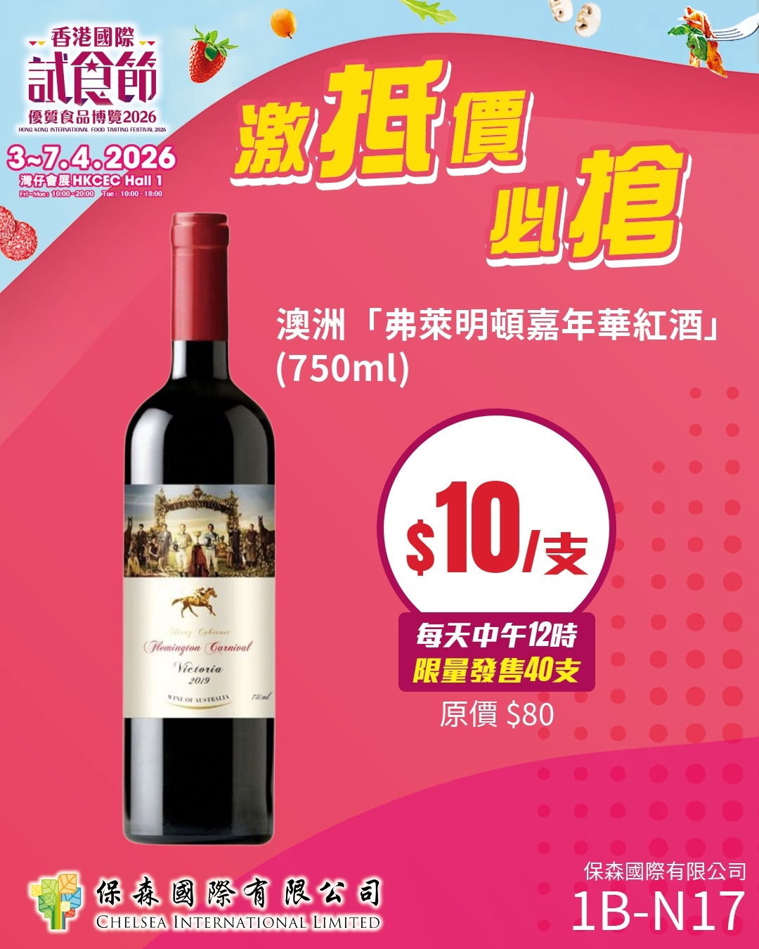 可能是葡萄酒和顯示的文字是「香港國際 試食飾 優質食品博覽2026 優質白品博 2026 대k시 3~7.4.2026 2026 灣仔會 展HKCEC 濃仔會展HKCECHall1 Hall นอ-ใหัเย 000--2000 100 8:00 激抵價 四搶 澳洲 「弗萊明頓嘉年華紅酒」 (750ml) $10 支 (иwTaAcom HaingioComarbaol Victoria CaлHйpa! 2019 SENO MESIRUAS FRaL 每天中午12時 限量發售40支 原價$80 $80 原價 中 保泰國際有限公日 CHELSEA INTERNATIONAL CHELSEAINTERNATIONALUIMITED INTERNATIONAL LIMITED 保森國際有限公司 1B- 1B-N17 」的圖像