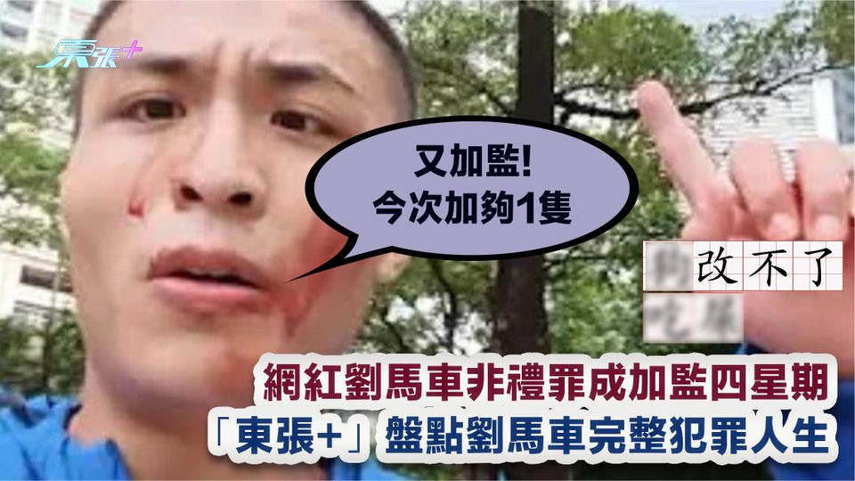 網紅劉馬車非禮罪成加監四星期  「東張+」盤點劉馬車完整犯罪人生