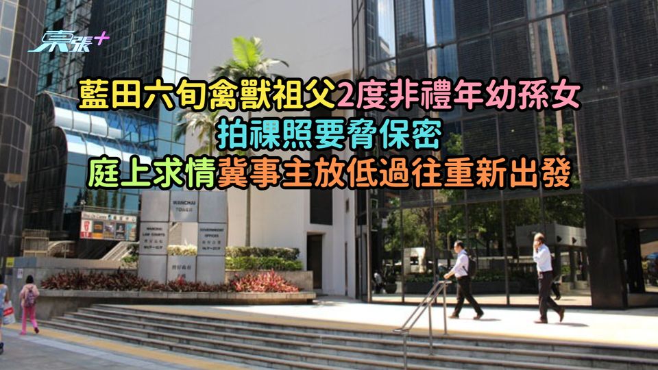 藍田六旬禽獸祖父2度非禮年幼孫女拍祼體要脅保密  庭上求情冀事主放低過往重新出發   