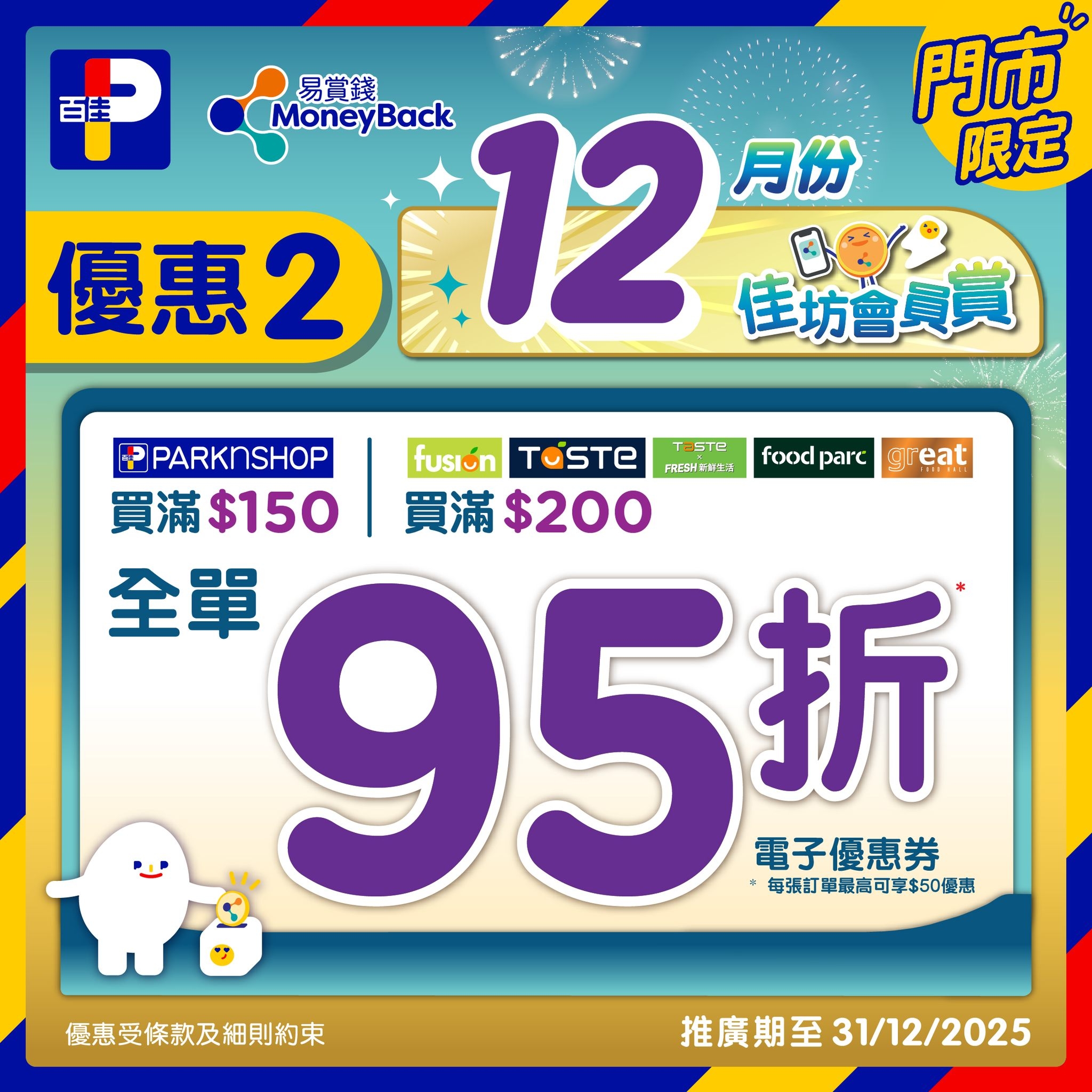 May be an image of text that says '百圭 易賞錢 MoneyBack 12 門市 月份 限定 優惠2 2：12時時袋 2 佳坊會員賞 food foodparc parc 5 PARKNSHOP fusı fusión TOSTE TaBTe FRESHIAEA 買滿$150買滿$200 買滿 買滿$150 買滿 買滿$200 全單 95折 折 電子優惠券 毎彌訂單最高可享$50優惠 優惠受條款及細則約束 推廣期至 推廣期至31/12/2025 31/12/2025'