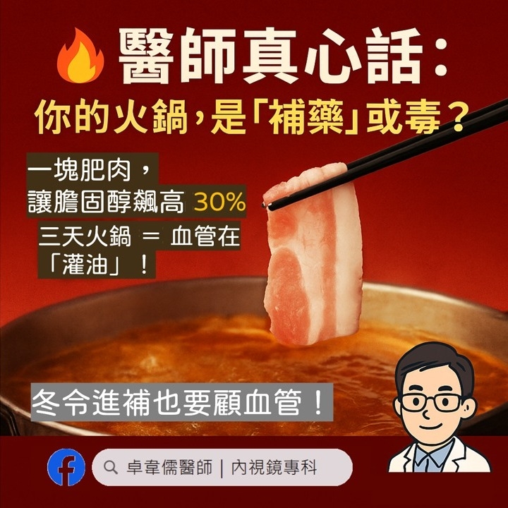 May be an image of tofu, hot pot and text that says '醫師真心話： 你的火鍋 的火鍋，是「補藥」或毒？ 是「補藥」 一塊肥肉， 讓膽固醇飆高3 30% 三天火鍋=血管在 ＝血管在 「灌油」！ 「灌油」 冬令進補也要顧血管！ f 卓章儒醫師 卓章需醫師|内視鏡專科 内視鏡專科 ಸ్మీయ.'