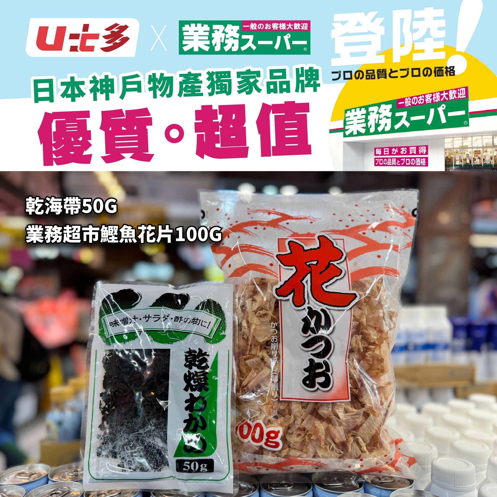 可能是豆腐和顯示的文字是「 U七多X業務スーバー X U比多 業務スーパー 業務ス登陸 一般のお客様大歓迎 登陸 日本神戶物產獨家品牌 ブロの品質とプロの価格 優質・超值-無語パー 業務 業務スーパー 一般のお客様大歓迎 優質。 超值 毎日がお買得 プロの星舞とプロの価を 乾海帶50G 業務超市鯉魚花片100G 花 ( 00g 50g 」的圖像