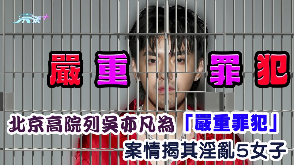 北京高院列吳亦凡為「嚴重罪犯」 案情揭其淫亂5女子