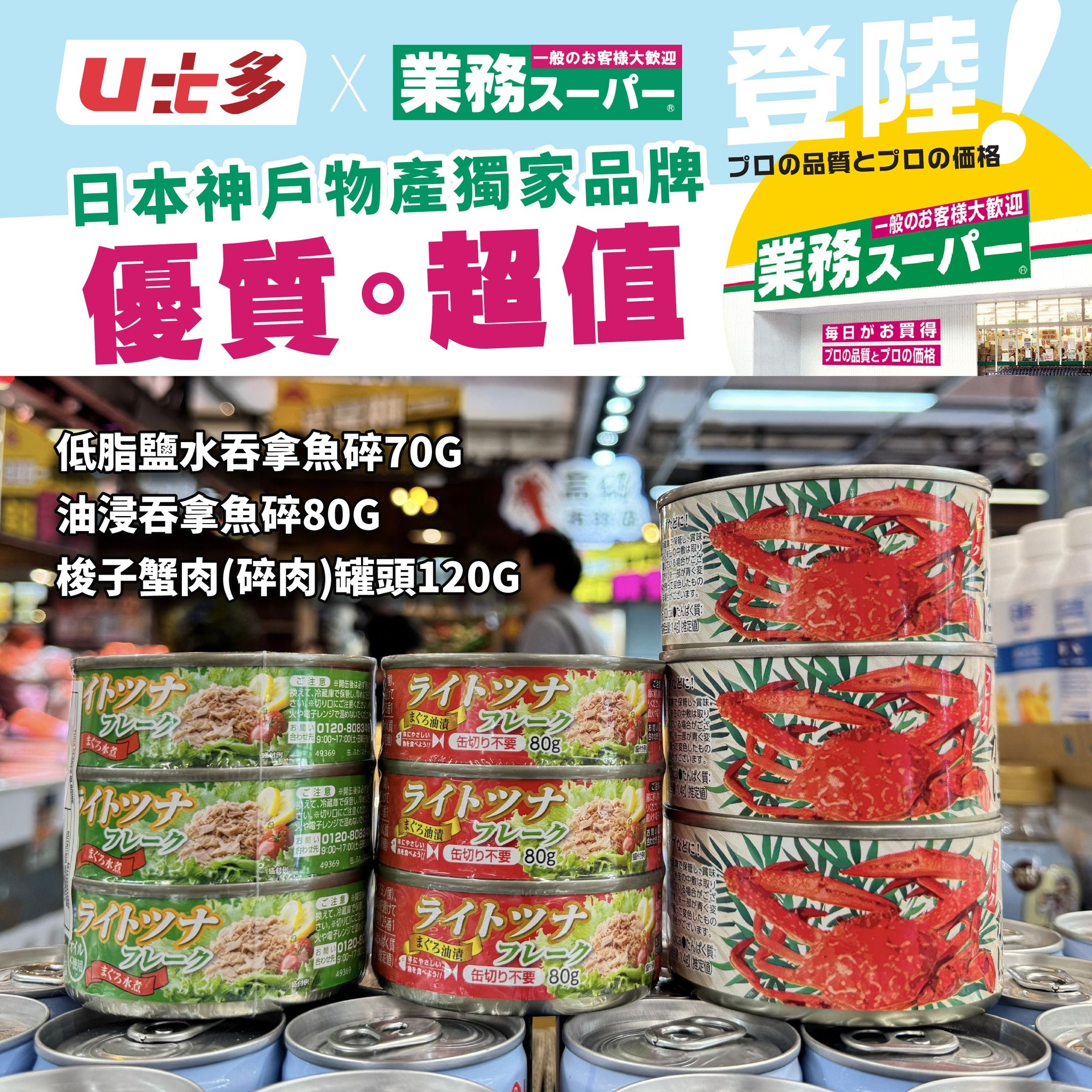 可能是顯示的文字是「 U七多×業務スーバー U.多 業務スーバー 業務ス登陸 一般のお客様大歓迎 登陸 日本神戶物產獨家品牌 ブロの品質とブロの価格 優質。超值 ◦超值 一般のお客様大歓迎 業務スーパー 毎日がお買得 立日園長 プロの屋質とプロの価を LM 低脂鹽水吞拿魚醉70G 油浸吞拿魚碎80G 梭子蟹肉（碎肉)罐頭120G 罐頭120G 梭子蟹肉 （碎肉） ライトンナ アレーク MN 士动造裤 名フレーク 缶切ク不安 80g HEGILNC トツナ フレーク 电館 ライトッナ フレーク 姜艺本店 ライトンナ 大沙新了 ブレーク . 缶切り不要 80g AVAY ープレーク 精新.火子 缶切り不 60g 起 フレー ライトツナ」的圖像