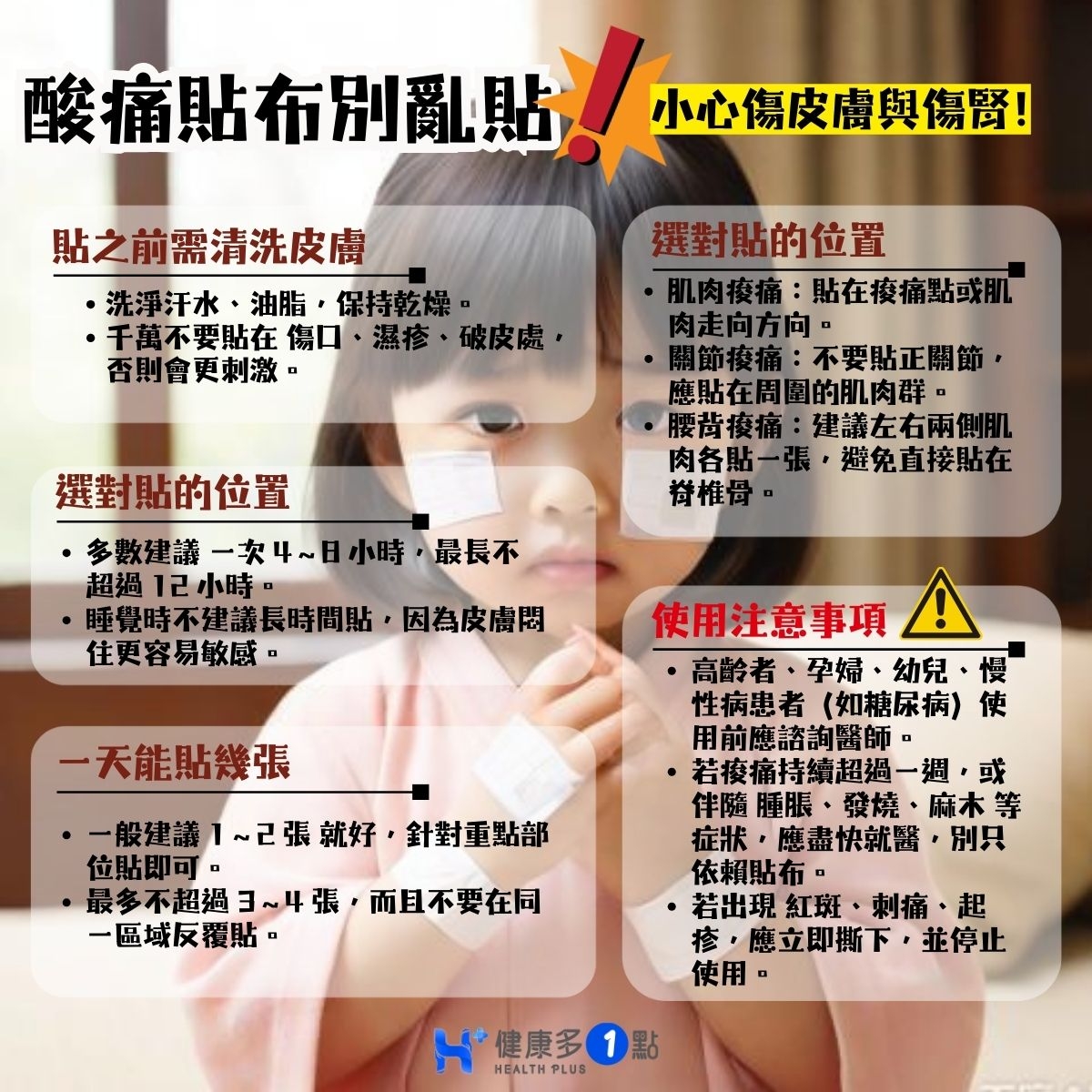 May be an image of text that says '酸痛貼布別亂貼 酸痛點布別亂贴,加公個商興盟團 小心傷皮膚與傷尚！ 貼之前需清洗皮膚 ·洗淨汗水， 油脂， ·洗淨汗水、油脂，保持乾燥。 保持乾燥 ·千萬不要貼在傷口、 傷口．濕疹，破皮處 濕疹， 破皮康 否則會更刺激。 選對貼的位置 選對貼的位置 肌肉瘦痛： 肌肉疫痛：點在疫痛點或肌 貼在疫痛點戰肌 肉走向方向， 開節疫痛：不要點正關節， 開節瘦痛： 不要貼正關節， 應貼在周圍的肌肉群。 應貼在周 微國實售港，激仙首城貼在 腰背樓 建議左右兩側肌 肉各貼一張 肉各貼一張，避免直接貼在 避免直接貼在 掛椎骨。 ·多數建議 一次 ·多數建請一次4~日小時，最長不 ~日小時 最長不 超過12小時・ 己小時， 睡覺時不建議長時間貼， 睡覺時不建議， 長時間貼 因爲皮膚圈 住更容易敏感。 一天能貼幾張 一般建讀1~2張就好，針對重點部 一般建議】 ~己張就好， 針對車點部 位貼即可。 最多不超過： 最多不超過3~4張，而且不要在同 而且不要在同 -區域反覆貼。 使用注意事項 ·高齡者·孕婦、幼兒、 慢 高齡者 孕婦， 幼兒 性病患者 （如糖尿病〉 性病患者（如糖尿病） 使 用前應諮詢醫師· 若疫痛持續超過一週，或 或 伴隨 伴隨睡脹、發燒、麻木等 睡脹 發燒 麻木等 症米 應盡快就醫， 別只 依賴貼布 若出現紅斑·刺痛起 紅斑 刺痛 ・起 若出現紅斑 疹，應立即撕下，並 並停止 使用・ H+ 4健康多1 健康多 EALTHPLUS'