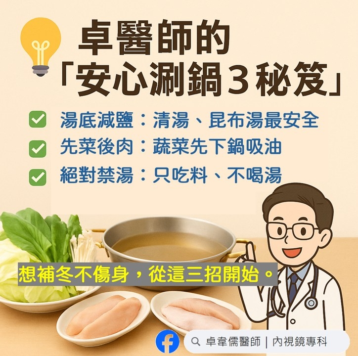 May be an image of ‎tofu and ‎text that says '‎卓醫師的 「安心闲鍋3秘笈」 湯底減鹽： 湯底減鹽：清湯、昆布湯最安全 清湯、 昆布湯最安全 先菜后肉： 蔬菜先下鍋吸油 絕對禁湯： 絕對禁湯：只吃料、不喝湯 只吃料、 不喝湯 Qô 진 想補冬不傷身， 從這三招開始 想補冬不傷身,從這三招開始。 EU المان f 卓韋儒醫師 卓章儒醫師内視鏡專科 |内視鏡專科‎'‎‎