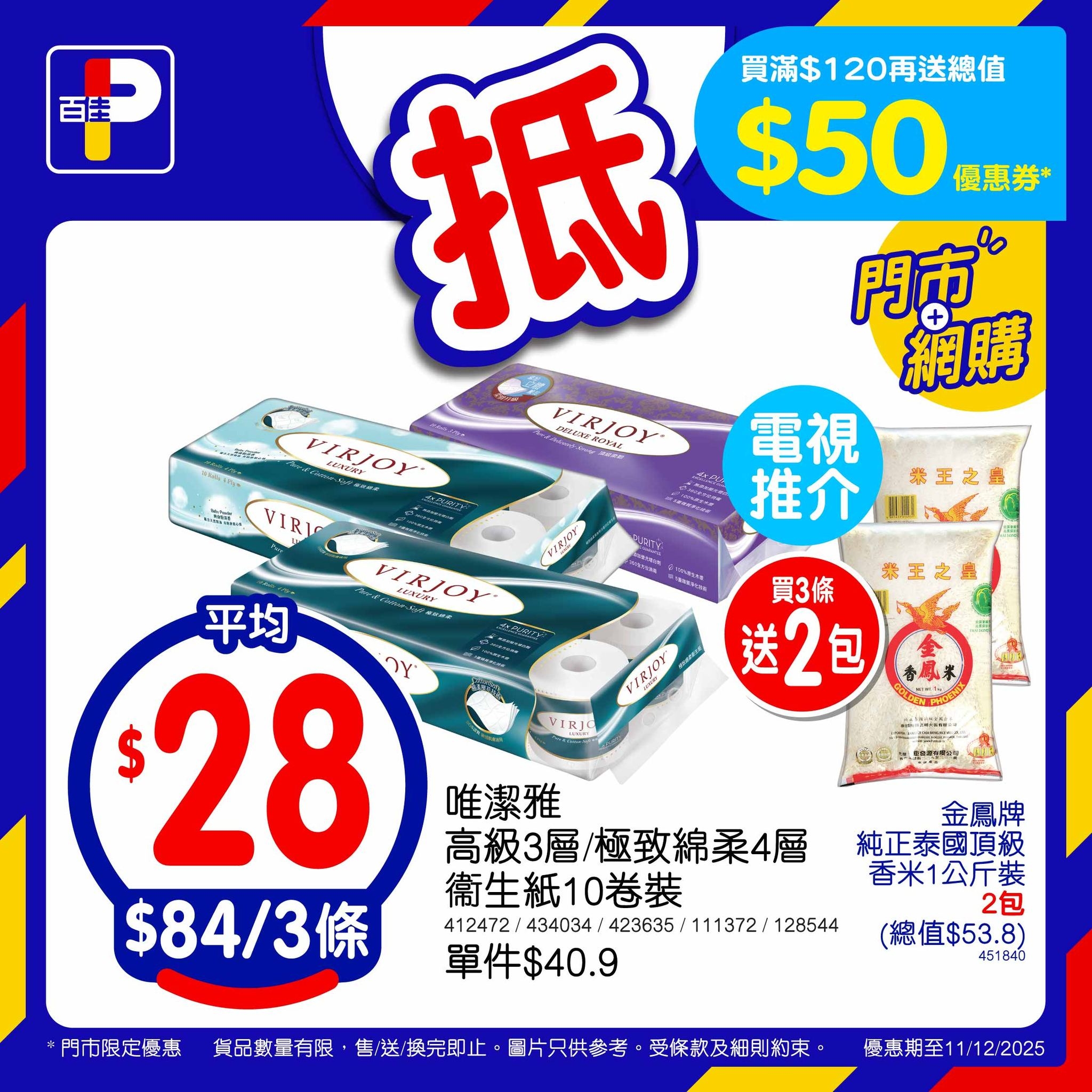 May be an image of ‎text that says '‎百圭 育 抵 買滿$120再送總值 $50 優惠券* 門市® 網購 CKnoeoee FIRIOY-- 電視 推介 ΕΙKγ0Υ VIRI RV 深王之屋 CSIRAT 恭王之 買3條 送2包 FIRIOY HHи 平均 $ 28 וצר $84/3 ወንዲፓ JRJ 唯潔雅 高級3層/極致綿柔4層 高級3層 衛生紙10卷裝 412472:4034,43635113727125 412472:434034; 412472/ 434034 423635/ 423635/111372:1245 111372/ 128544 單件$40.9 門市限定優惠 金鳳牌 純正泰國頂級 香米1公斤裝 2包 （總值$53.8） 451640 货品數量有限 售/送/换完即止 最片只供幸考 受條款及細則約束 優惠期至11:12:2025 1/12:2025‎'‎